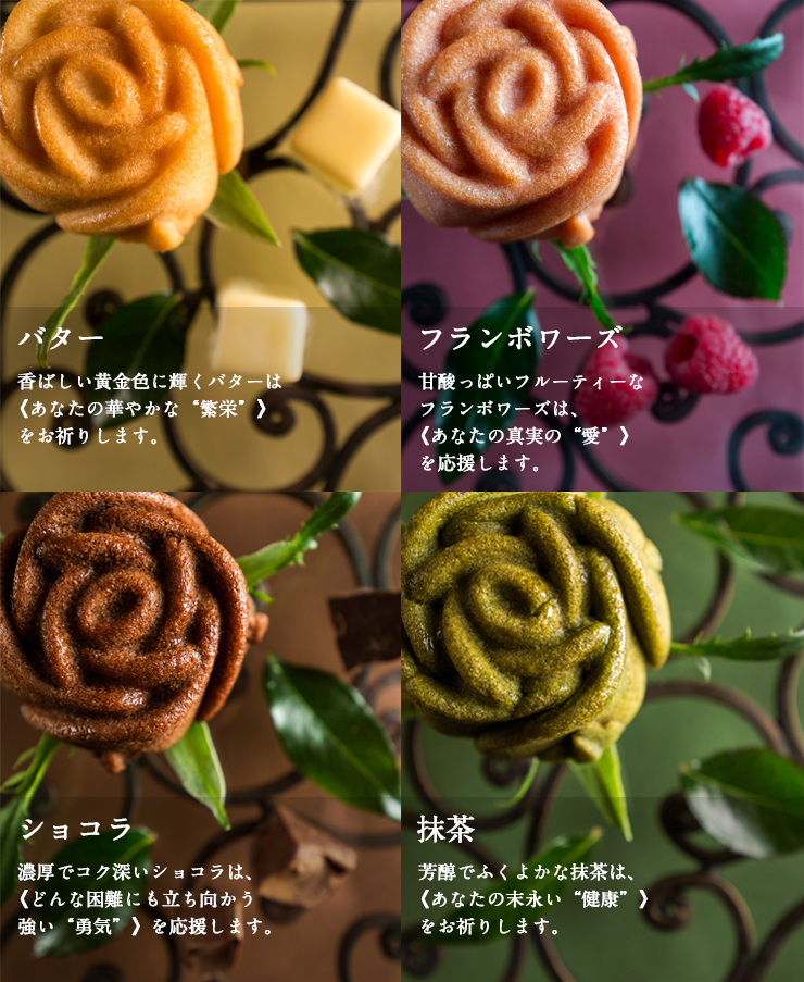 バター 香ばしい黄金色に輝くバターは《あなたの華やかな“繁栄”》をお祈りします。フランボワーズ 甘酸っぱいフルーティーなフランボワーズは、《あなたの真実の“愛”》を応援します。ショコラ 濃厚でコク深いショコラは、《どんな困難にも立ち向かう強い“勇気”》を応援します。抹茶 芳醇でふくよかな抹茶は、《あなたの末永い“健康”》をお祈りします。