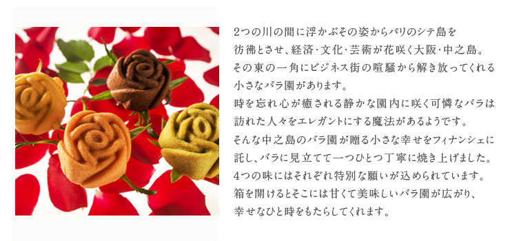2つの川に浮かぶその姿からパリのシテ島を彷彿させ、経済、文化、芸術が花咲く中之島。その東の一角にビジネス街の喧騒から解き放ってくれる、小さなバラ園があります。時を忘れ、心を癒す静かな園内に咲く可憐なバラは訪れた人をエレガントにする魔法があるようです。そんな、訪れた人に中之島バラ園が贈る小さな喜びをフィナンシェに託し、バラに見立てて丁寧に焼き上げました。4つの味に4つの願いを込めて。色とりどりの想いが込められたお箱を開けると、そこには芳醇で贅沢な香りの中に、甘くて美味しいバラ園が広がります。